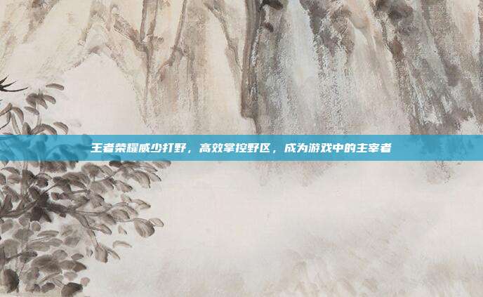 王者荣耀威少打野，高效掌控野区，成为游戏中的主宰者