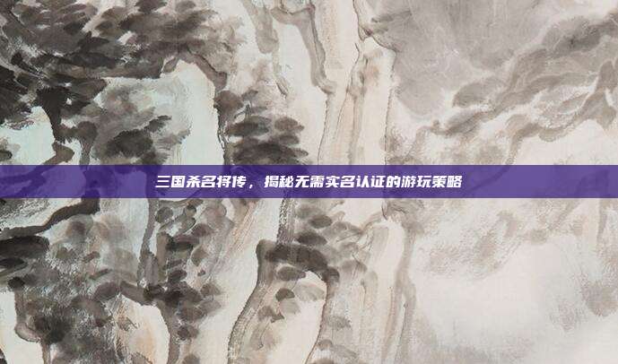 三国杀名将传，揭秘无需实名认证的游玩策略