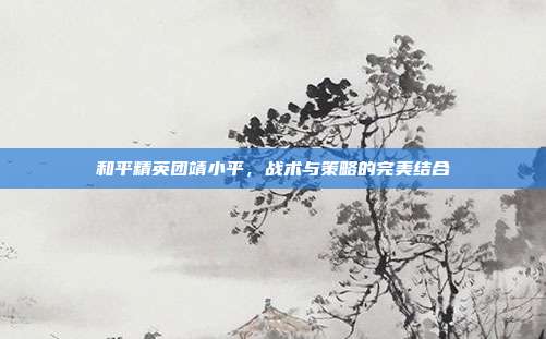和平精英团靖小平,战术与策略的完美结合