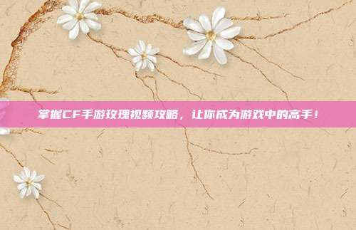 掌握CF手游玫瑰视频攻略,让你成为游戏中的高手!