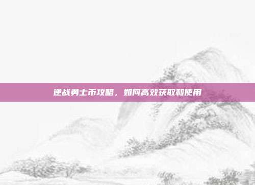 逆战勇士币攻略，如何高效获取和使用