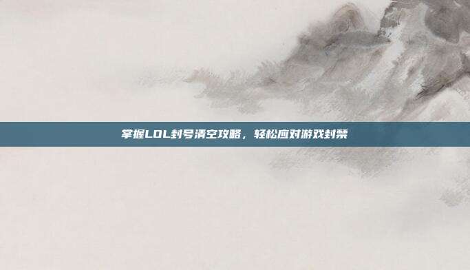 掌握LOL封号清空攻略,轻松应对游戏封禁
