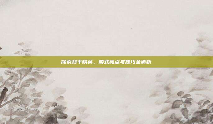 探索和平精英,游戏亮点与技巧全解析