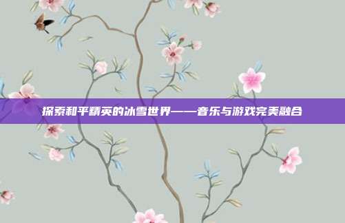 探索和平精英的冰雪世界——音乐与游戏完美融合