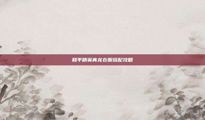 和平精英青龙衣服搭配攻略