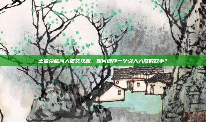 王者荣耀同人虐文攻略,如何创作一个引人入胜的故事?