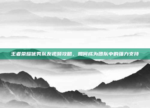 王者荣耀优秀队友视频攻略,如何成为团队中的强力支持