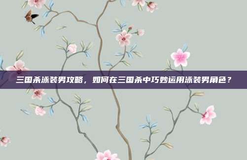 三国杀泳装男攻略，如何在三国杀中巧妙运用泳装男角色？