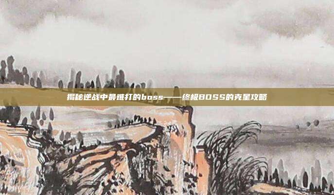 揭秘逆战中最难打的boss——终极BOSS的克星攻略