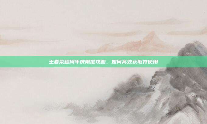 王者荣耀周年庆限定攻略,如何高效获取并使用