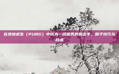 在绝地求生（PUBG）中成为一名优秀的狙击手，喷子技巧与战术