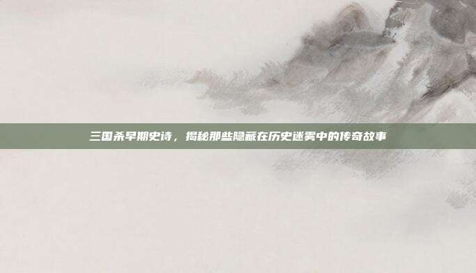 三国杀早期史诗，揭秘那些隐藏在历史迷雾中的传奇故事