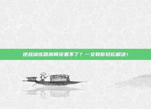 逆战训练营房间设置不了？一文教你轻松解决！