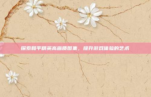 探索和平精英高画质图集,提升游戏体验的艺术