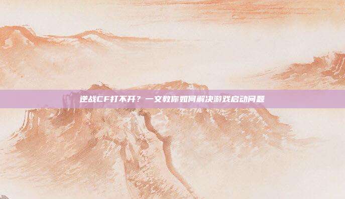 逆战CF打不开？一文教你如何解决游戏启动问题