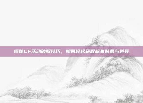 揭秘CF活动破解技巧,如何轻松获取稀有装备与道具