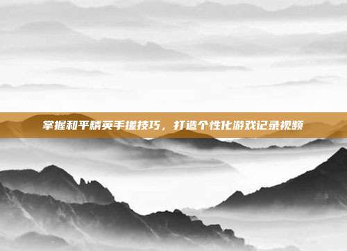 掌握和平精英手搓技巧,打造个性化游戏记录视频