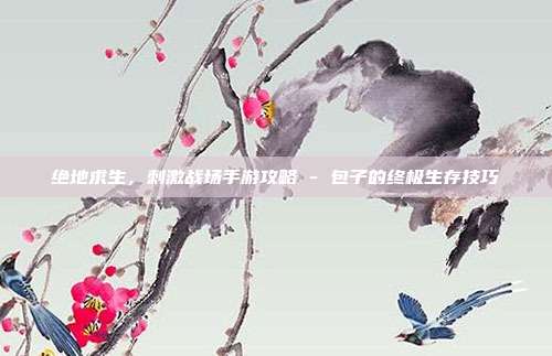 绝地求生,刺激战场手游攻略 - 包子的终极生存技巧