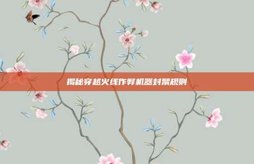揭秘穿越火线作弊机器封禁规则