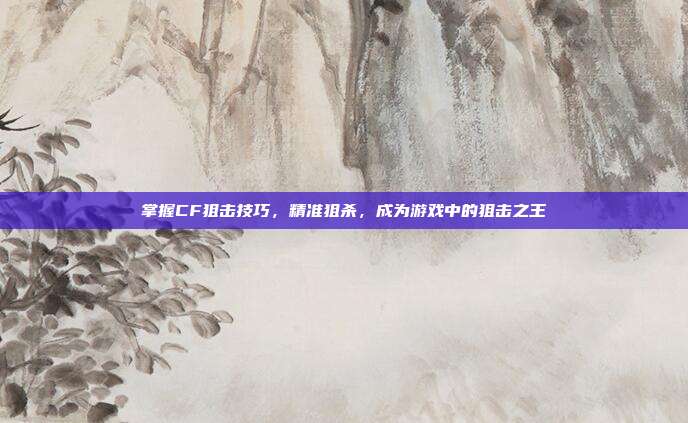 掌握CF狙击技巧,精准狙杀,成为游戏中的狙击之王