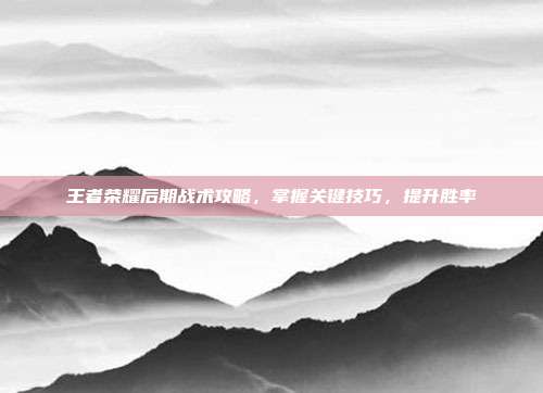 王者荣耀后期战术攻略，掌握关键技巧，提升胜率