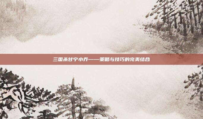 三国杀甘宁小乔——策略与技巧的完美结合