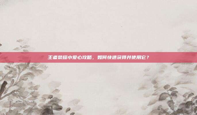 王者荣耀小爱心攻略，如何快速获得并使用它？