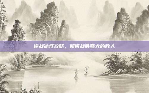 逆战冰怪攻略,如何战胜强大的敌人