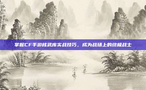 掌握CF手游核武库实战技巧，成为战场上的终极战士