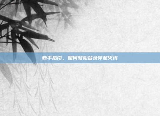 新手指南,如何轻松登录穿越火线