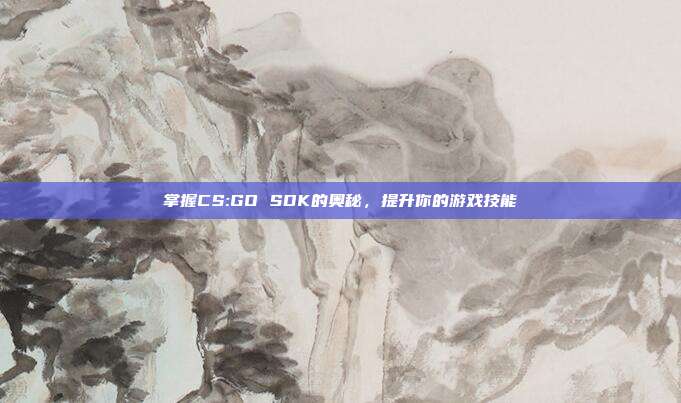 掌握CS:GO SDK的奥秘,提升你的游戏技能