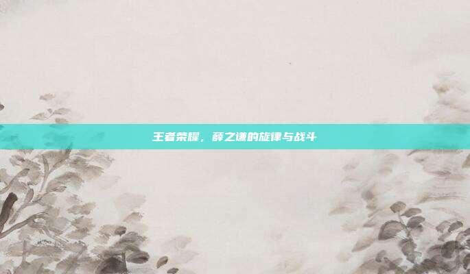 王者荣耀，薛之谦的旋律与战斗