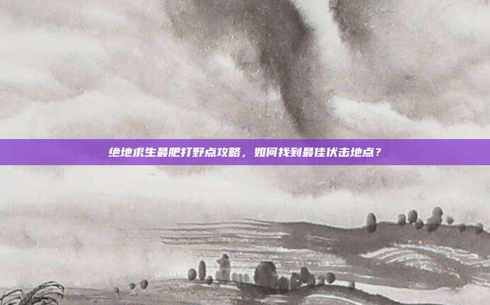 绝地求生最肥打野点攻略，如何找到最佳伏击地点？