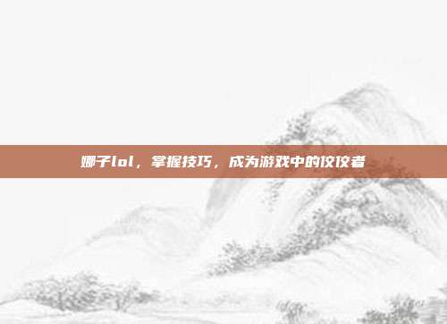 娜子lol,掌握技巧,成为游戏中的佼佼者