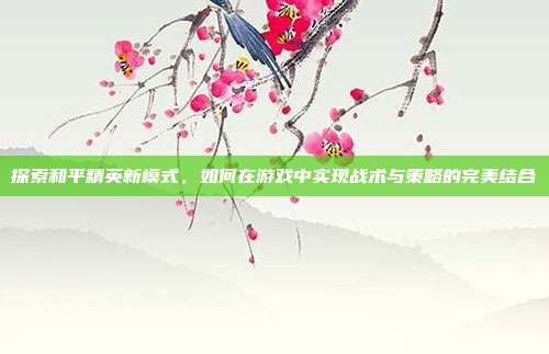 探索和平精英新模式,如何在游戏中实现战术与策略的完美结合