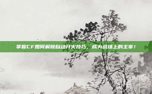 掌握CF如何解除自动开火技巧,成为战场上的主宰!