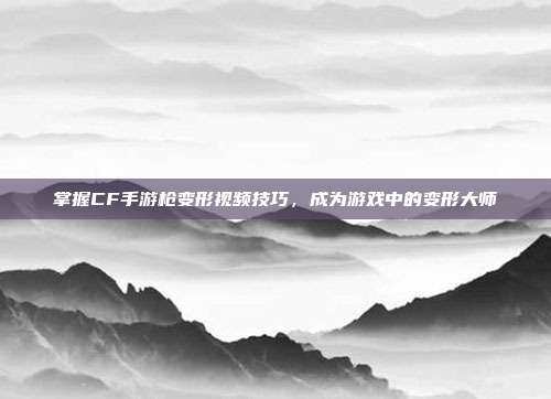 掌握CF手游枪变形视频技巧，成为游戏中的变形大师
