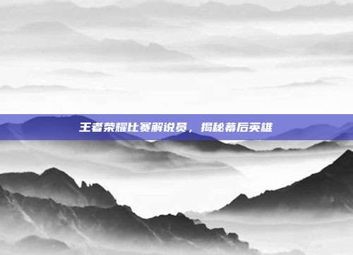王者荣耀比赛解说员，揭秘幕后英雄
