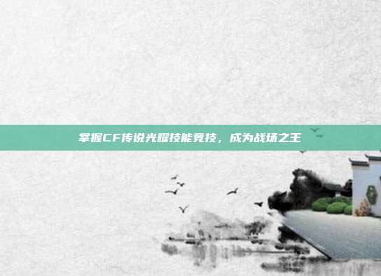 掌握CF传说光耀技能竞技,成为战场之王