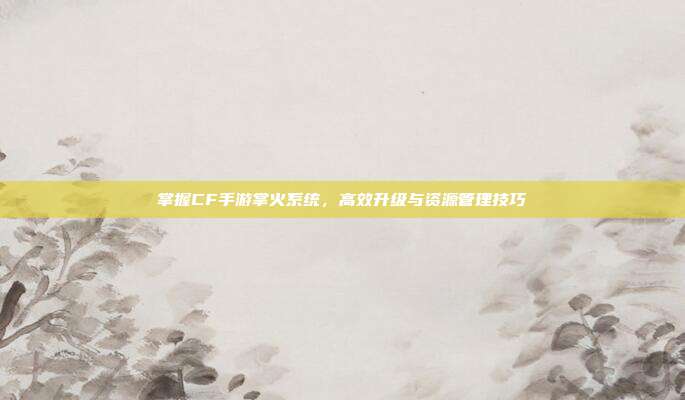 掌握CF手游掌火系统，高效升级与资源管理技巧