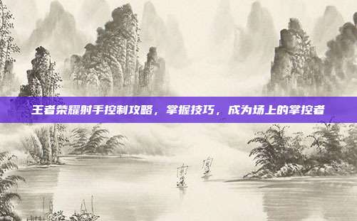 王者荣耀射手控制攻略,掌握技巧,成为场上的掌控者