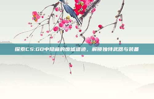 探索CS:GO中隐藏的废墟遗迹,解锁独特武器与装备
