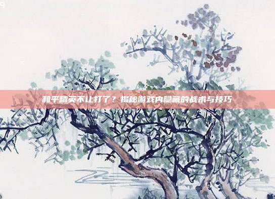 和平精英不让打了?揭秘游戏内隐藏的战术与技巧
