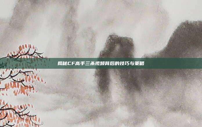 揭秘CF高手三杀视频背后的技巧与策略