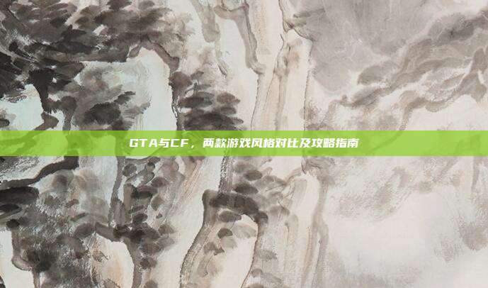 GTA与CF,两款游戏风格对比及攻略指南