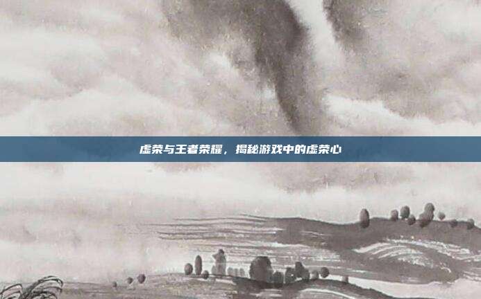 虚荣与王者荣耀，揭秘游戏中的虚荣心