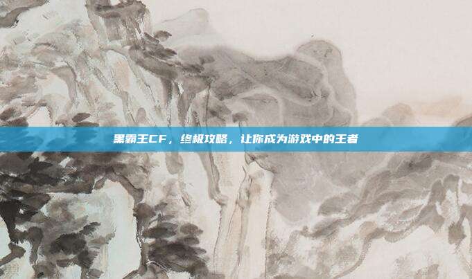 黑霸王CF，终极攻略，让你成为游戏中的王者