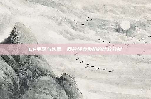 CF毛瑟与沙鹰,两款经典步枪的比较分析