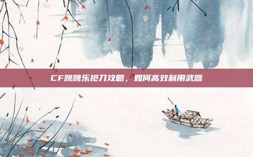 CF跳跳乐抢刀攻略,如何高效利用武器
