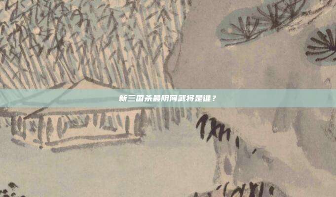 新三国杀最阴间武将是谁?